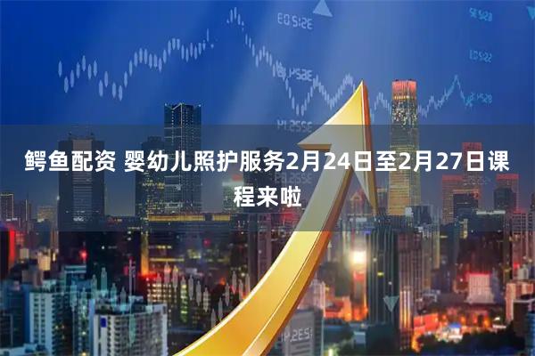 鳄鱼配资 婴幼儿照护服务2月24日至2月27日课程来啦