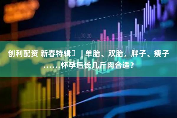 创利配资 新春特辑⑬ | 单胎、双胎，胖子、瘦子……怀孕后长几斤肉合适？