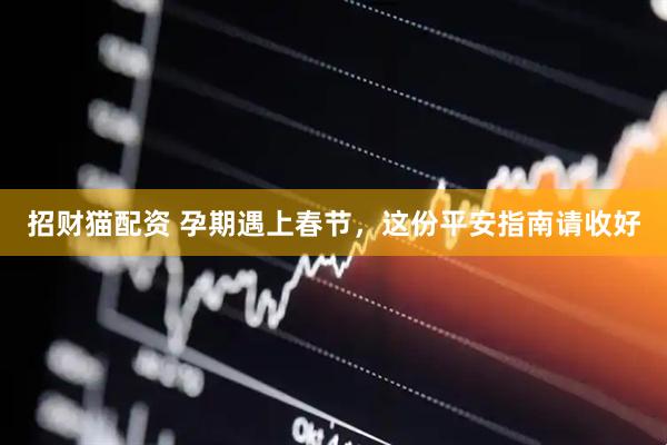招财猫配资 孕期遇上春节，这份平安指南请收好