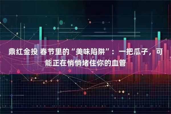 鼎红金投 春节里的“美味陷阱”：一把瓜子，可能正在悄悄堵住你的血管