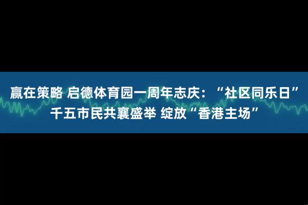赢在策略 启德体育园一周年志庆：“社区同乐日”千五市民共襄盛举 绽放“香港主场”