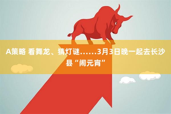 A策略 看舞龙、猜灯谜……3月3日晚一起去长沙县“闹元宵”