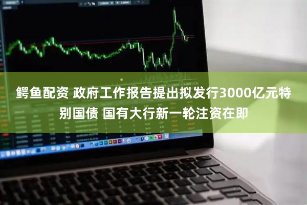 鳄鱼配资 政府工作报告提出拟发行3000亿元特别国债 国有大行新一轮注资在即
