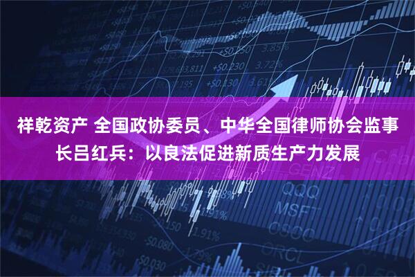 祥乾资产 全国政协委员、中华全国律师协会监事长吕红兵：以良法促进新质生产力发展