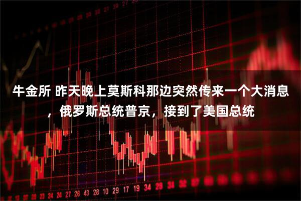 牛金所 昨天晚上莫斯科那边突然传来一个大消息，俄罗斯总统普京，接到了美国总统