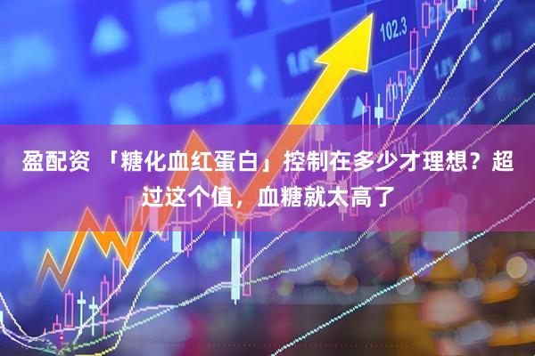 盈配资 「糖化血红蛋白」控制在多少才理想？超过这个值，血糖就太高了