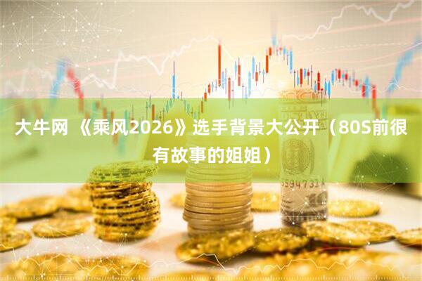 大牛网 《乘风2026》选手背景大公开（80S前很有故事的姐姐）
