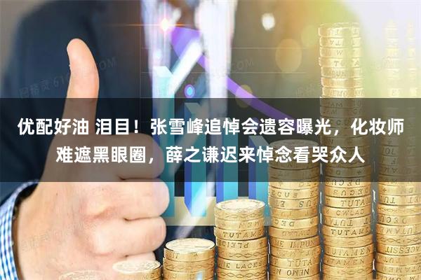 优配好油 泪目！张雪峰追悼会遗容曝光，化妆师难遮黑眼圈，薛之谦迟来悼念看哭众人