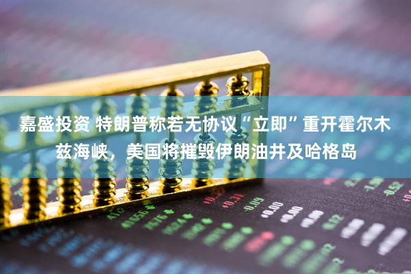 嘉盛投资 特朗普称若无协议“立即”重开霍尔木兹海峡，美国将摧毁伊朗油井及哈格岛