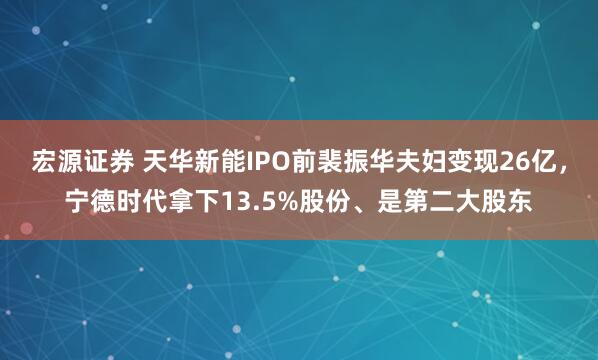 宏源证券 天华新能IPO前裴振华夫妇变现26亿，宁德时代拿下13.5%股份、是第二大股东