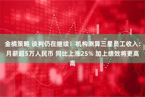 金橘策略 谈判仍在继续！机构测算三星员工收入：月薪超5万人民币 同比上涨25% 加上绩效将更高