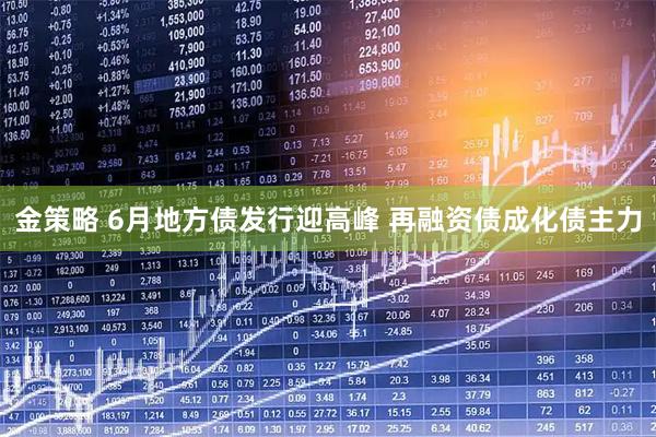 金策略 6月地方债发行迎高峰 再融资债成化债主力