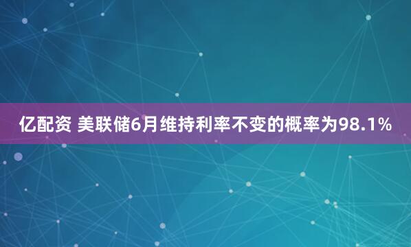 亿配资 美联储6月维持利率不变的概率为98.1%
