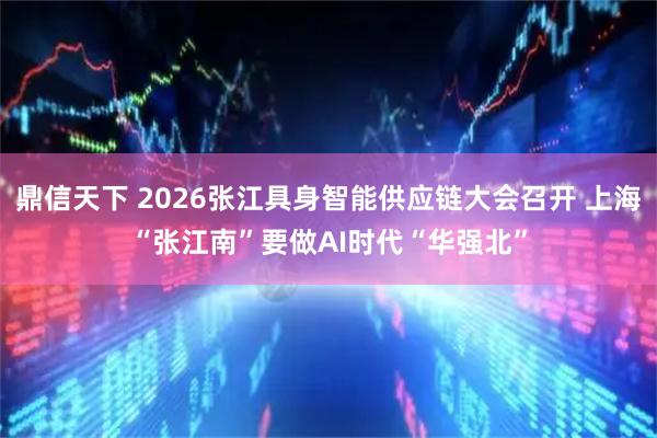 鼎信天下 2026张江具身智能供应链大会召开 上海“张江南”要做AI时代“华强北”