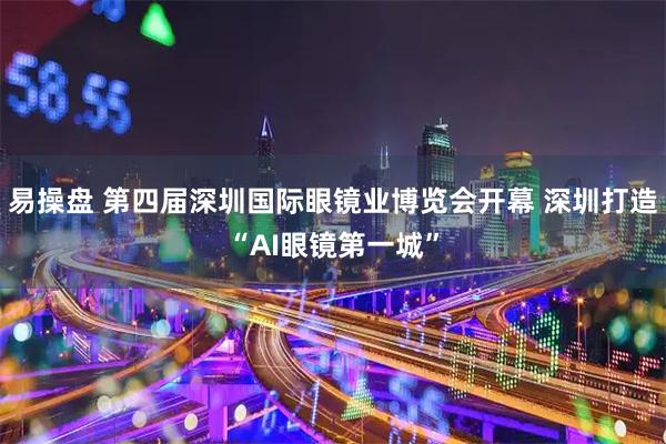 易操盘 第四届深圳国际眼镜业博览会开幕 深圳打造“AI眼镜第一城”