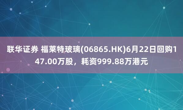 联华证券 福莱特玻璃(06865.HK)6月22日回购147.00万股，耗资999.88万港元
