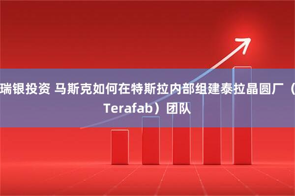 瑞银投资 马斯克如何在特斯拉内部组建泰拉晶圆厂（Terafab）团队