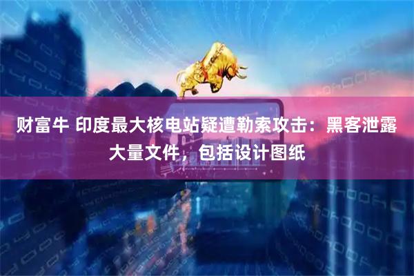 财富牛 印度最大核电站疑遭勒索攻击：黑客泄露大量文件，包括设计图纸