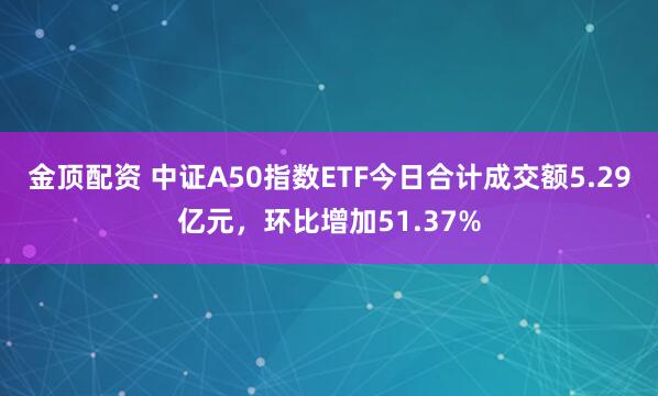 金顶配资 中证A50指数ETF今日合计成交额5.29亿元，环比增加51.37%