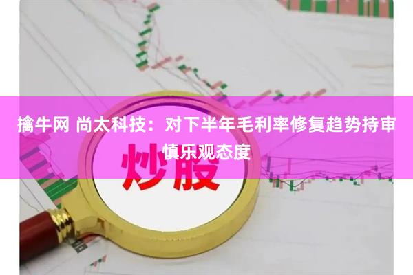 擒牛网 尚太科技：对下半年毛利率修复趋势持审慎乐观态度